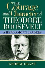 The Courage and Character of Theodore Roosevelt : A Hero among Leaders 