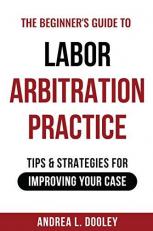The Beginner's Guide to Labor Arbitration Practice : Tips & Strategies for Improving Your Case 