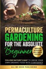 Permaculture Gardening for the Absolute Beginner : Follow Nature's Map to Grow Your Own Organic Food with Confidence and Transform Any Backyard into a Thriving Ecosystem 